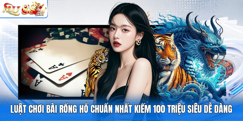 Luật Chơi Bài Rồng Hổ Chuẩn Nhất Kiếm 100 Triệu Siêu Dễ Dàng